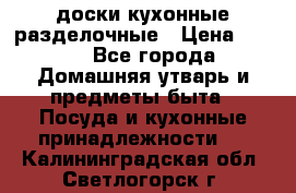   доски кухонные разделочные › Цена ­ 100 - Все города Домашняя утварь и предметы быта » Посуда и кухонные принадлежности   . Калининградская обл.,Светлогорск г.